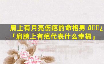 肩上有月亮伤疤的命格男 🌿 「肩膀上有疤代表什么幸福」